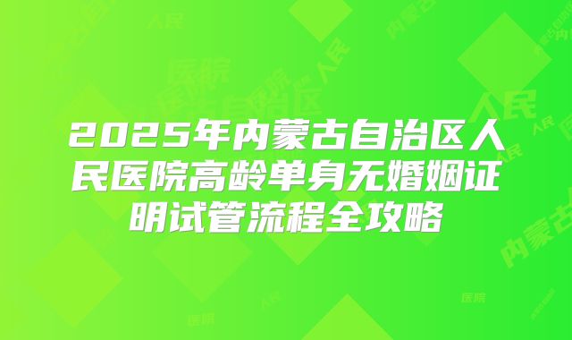 2025年内蒙古自治区人民医院高龄单身无婚姻证明试管流程全攻略