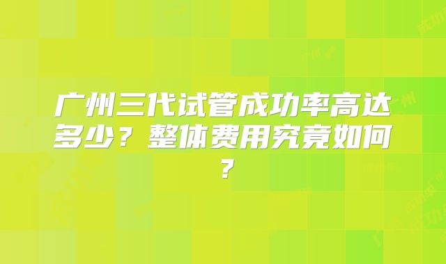 广州三代试管成功率高达多少?整体费用究竟如何?