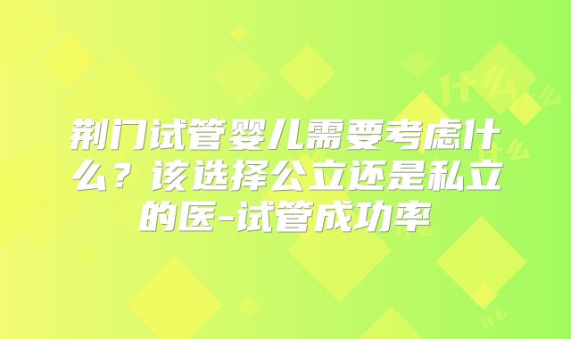 荆门试管婴儿需要考虑什么？该选择公立还是私立的医-试管成功率
