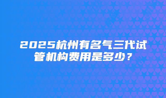 2025杭州有名气三代试管机构费用是多少?