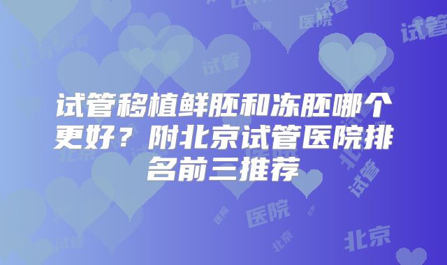 试管移植鲜胚和冻胚哪个更好？附北京试管医院排名前三推荐