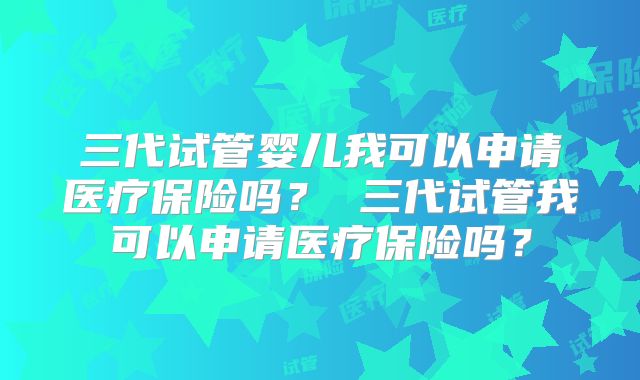 三代试管婴儿我可以申请医疗保险吗？ 三代试管我可以申请医疗保险吗？