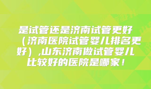 是试管还是济南试管更好（济南医院试管婴儿排名更好）,山东济南做试管婴儿比较好的医院是哪家！