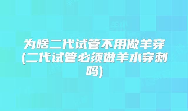 为啥二代试管不用做羊穿(二代试管必须做羊水穿刺吗)