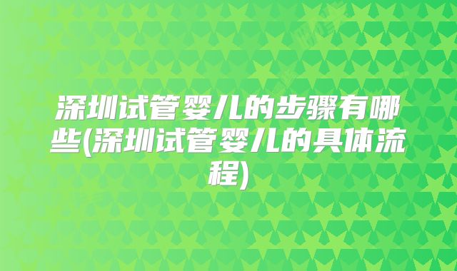 深圳试管婴儿的步骤有哪些(深圳试管婴儿的具体流程)
