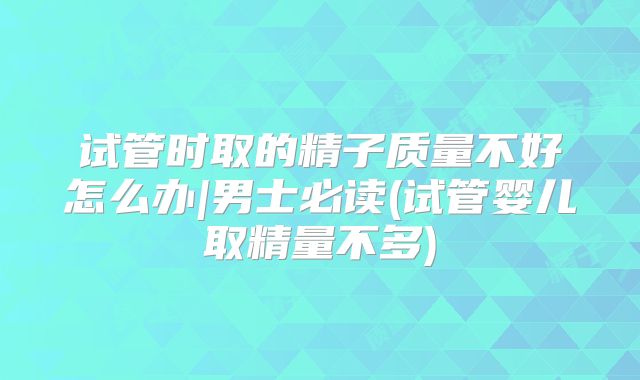 试管时取的精子质量不好怎么办|男士必读(试管婴儿取精量不多)