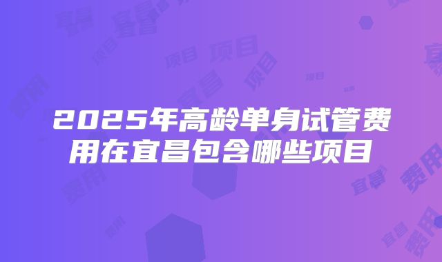 2025年高龄单身试管费用在宜昌包含哪些项目