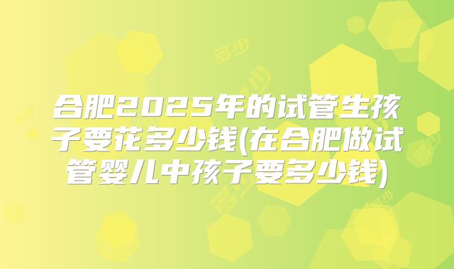 合肥2025年的试管生孩子要花多少钱(在合肥做试管婴儿中孩子要多少钱)