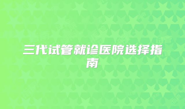 三代试管就诊医院选择指南