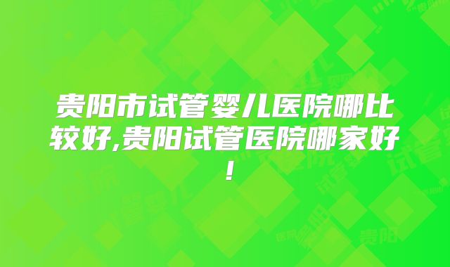 贵阳市试管婴儿医院哪比较好,贵阳试管医院哪家好!