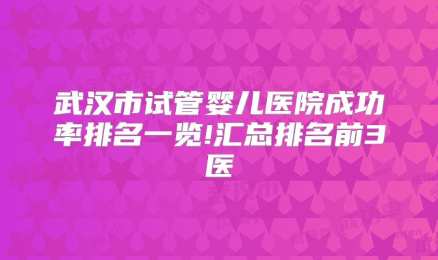 武汉市试管婴儿医院成功率排名一览!汇总排名前3医