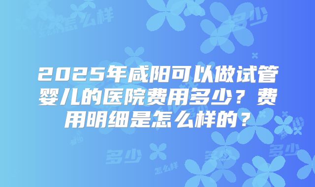 2025年咸阳可以做试管婴儿的医院费用多少？费用明细是怎么样的？