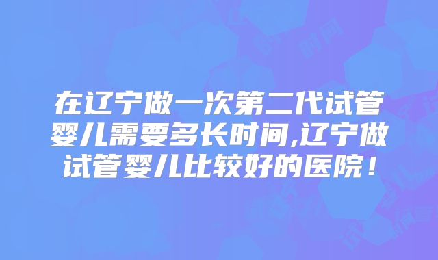 在辽宁做一次第二代试管婴儿需要多长时间,辽宁做试管婴儿比较好的医院！