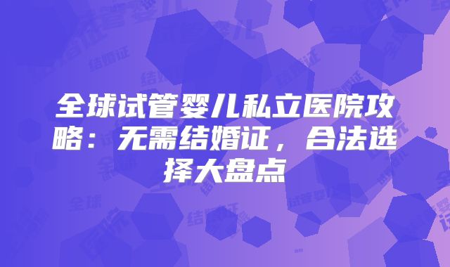 全球试管婴儿私立医院攻略：无需结婚证，合法选择大盘点