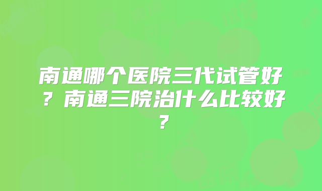 南通哪个医院三代试管好？南通三院治什么比较好？