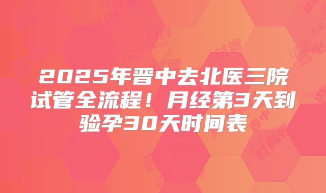 2025年晋中去北医三院试管全流程！月经第3天到验孕30天时间表