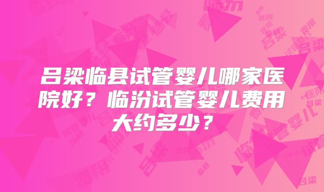 吕梁临县试管婴儿哪家医院好？临汾试管婴儿费用大约多少？