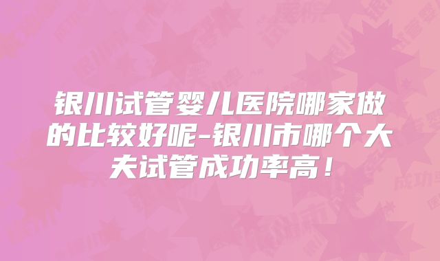 银川试管婴儿医院哪家做的比较好呢-银川市哪个大夫试管成功率高！