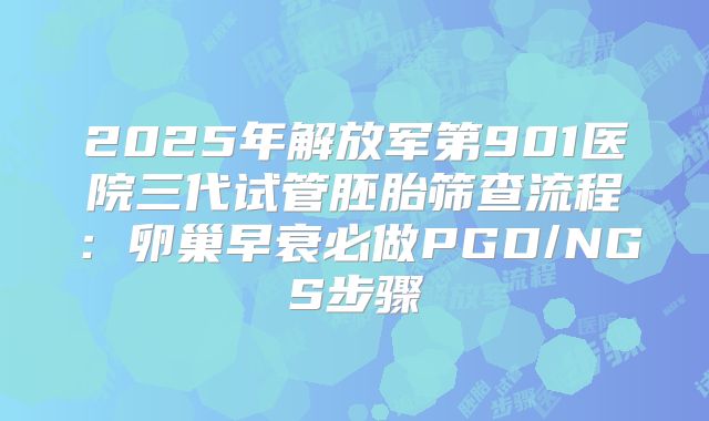 2025年解放军第901医院三代试管胚胎筛查流程：卵巢早衰必做PGD/NGS步骤