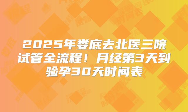 2025年娄底去北医三院试管全流程！月经第3天到验孕30天时间表