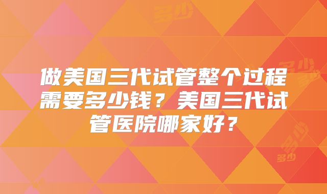 做美国三代试管整个过程需要多少钱？美国三代试管医院哪家好？