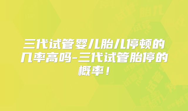 三代试管婴儿胎儿停顿的几率高吗-三代试管胎停的概率！