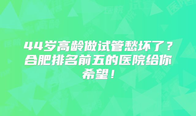44岁高龄做试管愁坏了？合肥排名前五的医院给你希望！