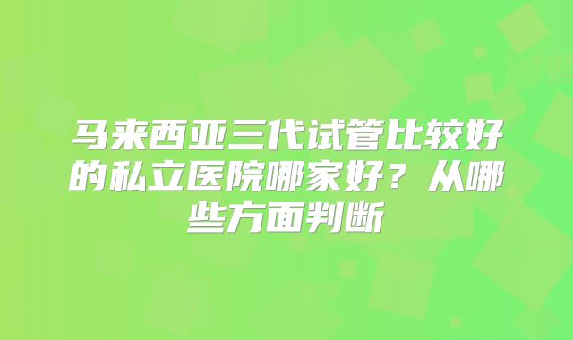 马来西亚三代试管比较好的私立医院哪家好?从哪些方面判断