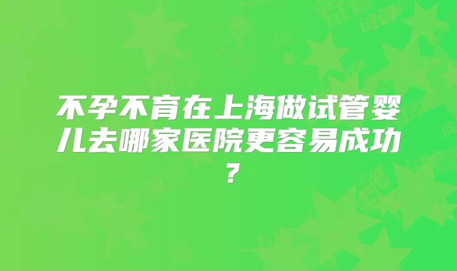 不孕不育在上海做试管婴儿去哪家医院更容易成功？