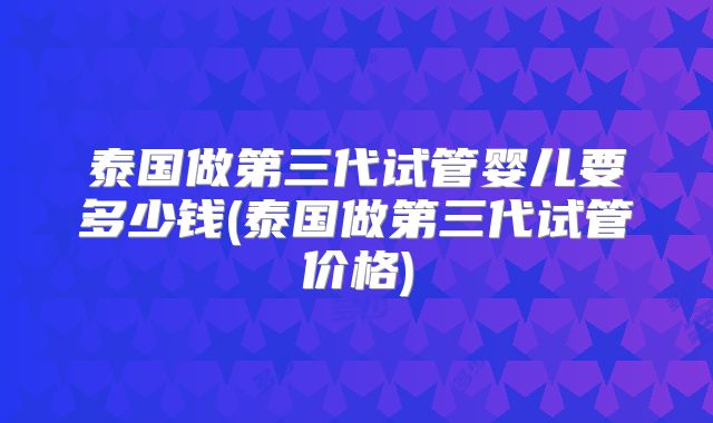 泰国做第三代试管婴儿要多少钱(泰国做第三代试管价格)