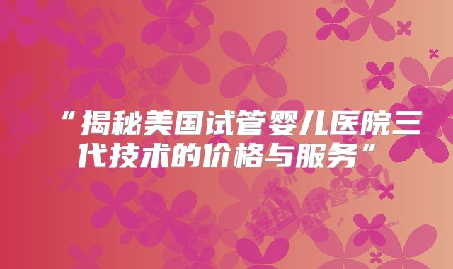 “揭秘美国试管婴儿医院三代技术的价格与服务”