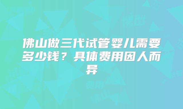 佛山做三代试管婴儿需要多少钱？具体费用因人而异