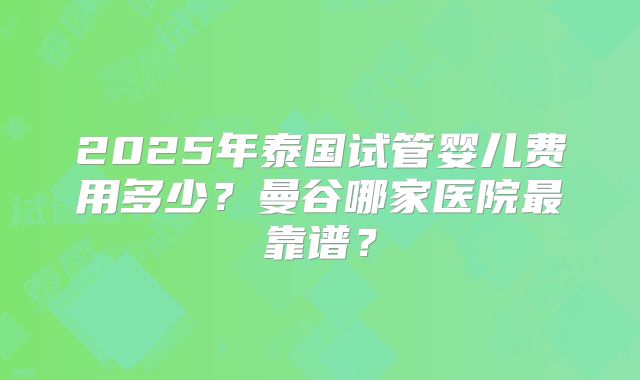 2025年泰国试管婴儿费用多少？曼谷哪家医院最靠谱？
