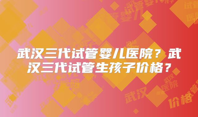 武汉三代试管婴儿医院?武汉三代试管生孩子价格?