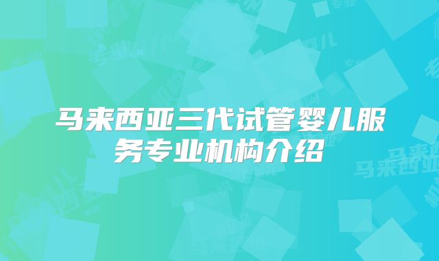 马来西亚三代试管婴儿服务专业机构介绍