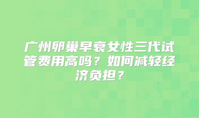 广州卵巢早衰女性三代试管费用高吗？如何减轻经济负担？