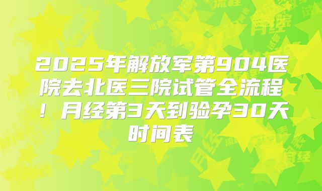 2025年解放军第904医院去北医三院试管全流程！月经第3天到验孕30天时间表