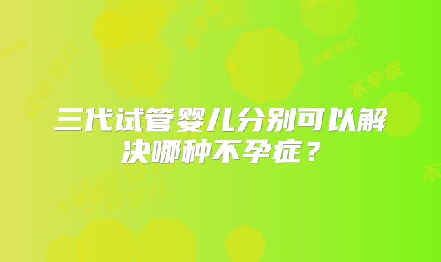 三代试管婴儿分别可以解决哪种不孕症？