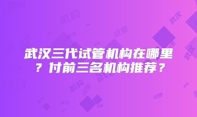 武汉三代试管机构在哪里？付前三名机构推荐？