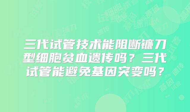 三代试管技术能阻断镰刀型细胞贫血遗传吗？三代试管能避免基因突变吗？