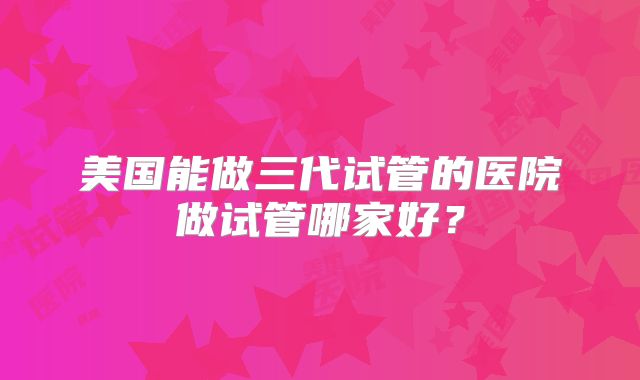 美国能做三代试管的医院做试管哪家好?