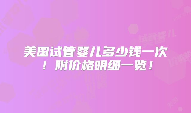 美国试管婴儿多少钱一次！附价格明细一览！
