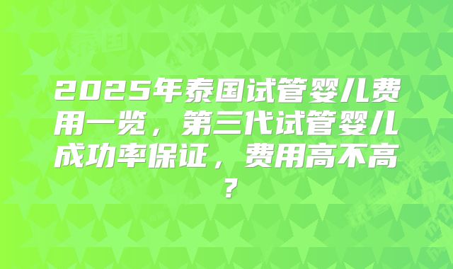 2025年泰国试管婴儿费用一览,第三代试管婴儿成功率保证,费用高不高?