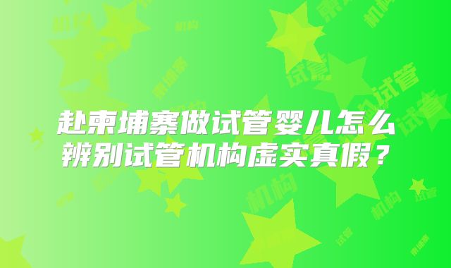 赴柬埔寨做试管婴儿怎么辨别试管机构虚实真假？