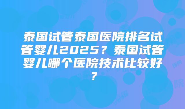 泰国试管泰国医院排名试管婴儿2025？泰国试管婴儿哪个医院技术比较好？