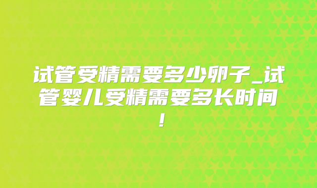 试管受精需要多少卵子_试管婴儿受精需要多长时间！