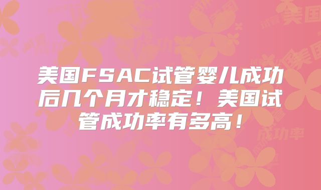 美国FSAC试管婴儿成功后几个月才稳定！美国试管成功率有多高！