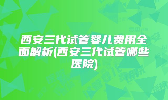 西安三代试管婴儿费用全面解析(西安三代试管哪些医院)