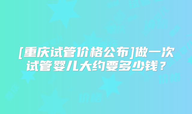 [重庆试管价格公布]做一次试管婴儿大约要多少钱？