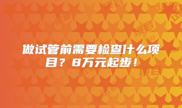 做试管前需要检查什么项目？8万元起步！